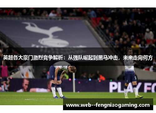 英超各大豪门激烈竞争解析：从强队崛起到黑马冲击，未来走向何方