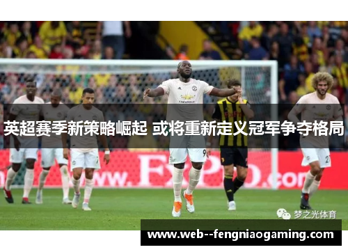 英超赛季新策略崛起 或将重新定义冠军争夺格局