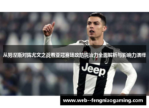 从努涅斯对阵尤文之战看亚冠赛场攻防统治力全面解析与影响力演绎