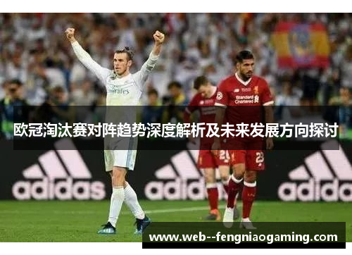 欧冠淘汰赛对阵趋势深度解析及未来发展方向探讨