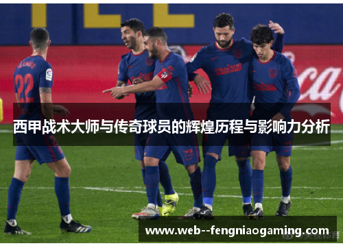 西甲战术大师与传奇球员的辉煌历程与影响力分析