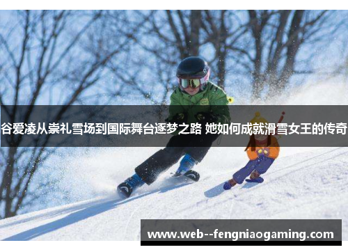 谷爱凌从崇礼雪场到国际舞台逐梦之路 她如何成就滑雪女王的传奇