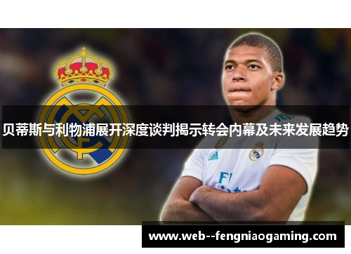 贝蒂斯与利物浦展开深度谈判揭示转会内幕及未来发展趋势