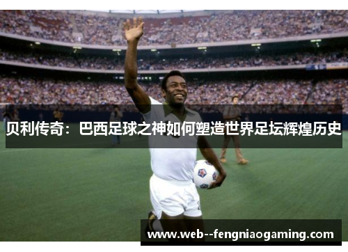 贝利传奇：巴西足球之神如何塑造世界足坛辉煌历史