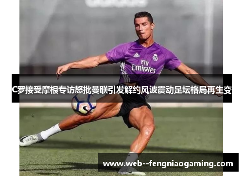 C罗接受摩根专访怒批曼联引发解约风波震动足坛格局再生变