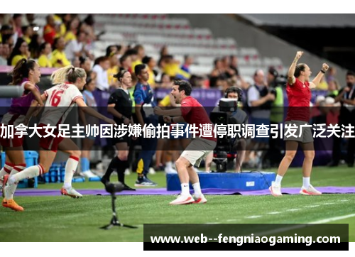 加拿大女足主帅因涉嫌偷拍事件遭停职调查引发广泛关注