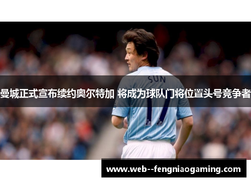 曼城正式宣布续约奥尔特加 将成为球队门将位置头号竞争者
