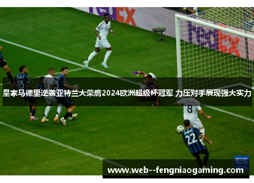 皇家马德里逆袭亚特兰大荣膺2024欧洲超级杯冠军 力压对手展现强大实力