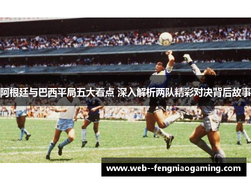 阿根廷与巴西平局五大看点 深入解析两队精彩对决背后故事