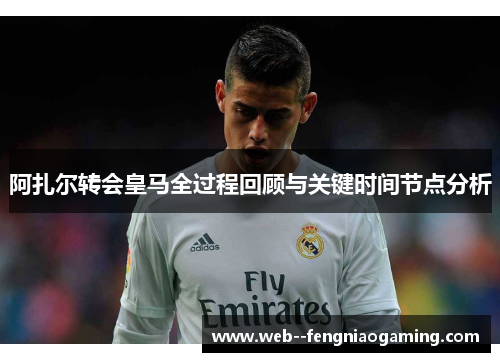 阿扎尔转会皇马全过程回顾与关键时间节点分析